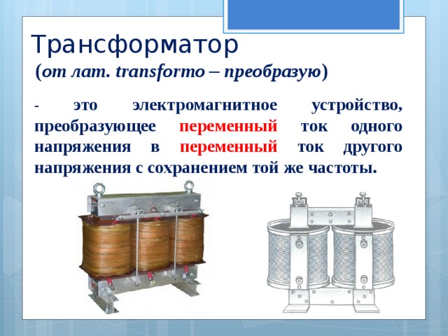 Трансформатор  ( от лат. transformo – преобразую ) - это электромагнитное устройство, преобразующее переменный ток одного напряжения в переменный ток другого напряжения с сохранением той же частоты. 