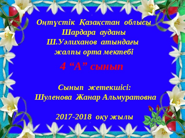 Оңтүстік Қазақстан облысы Шардара ауданы Ш.Уәлиханов атындағы жалпы орта мектебі 4 “А” сынып  Сынып жетекшісі:  Шуленова Жанар Альмуратовна  2017-2018 оқу жылы  