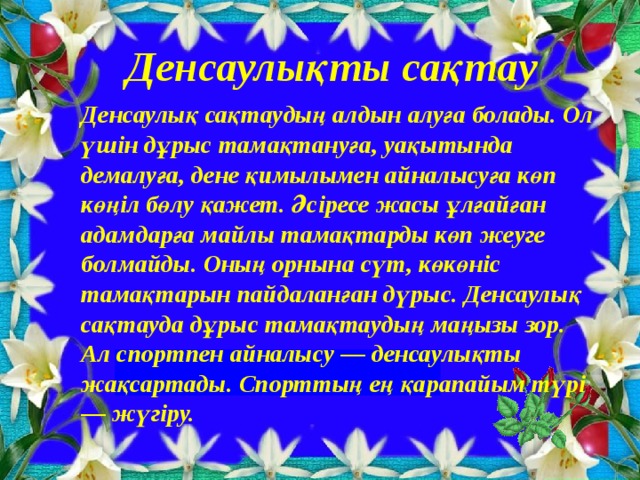 Денсаулықты сақтау Денсаулық сақтаудың алдын алуға болады. Ол үшін дұрыс тамақтануға, уақытында демалуға, дене қимылымен айналысуға көп көңіл бөлу қажет. Әсіресе жасы ұлғайған адамдарға майлы тамақтарды көп жеуге болмайды. Оның орнына сүт, көкөніс тамақтарын пайдаланған дүрыс. Денсаулық сақтауда дұрыс тамақтаудың маңызы зор. Ал спортпен айналысу — денсаулықты жақсартады. Спорттың ең қарапайым түрі — жүгіру.    