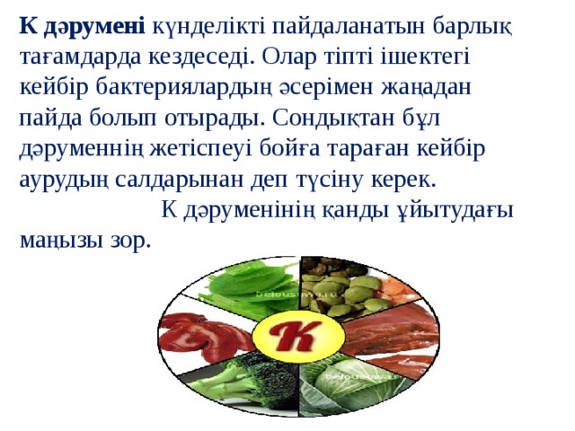 К дәрумені  күнделікті пайдаланатын барлық тағамдарда кездеседі. Олар тіпті ішектегі кейбір бактериялардың әсерімен жаңадан пайда болып отырады. Сондықтан бұл дәруменнің жетіспеуі бойға тараған кейбір аурудың салдарынан деп түсіну керек. К дәруменінің қанды ұйытудағы маңызы зор. 