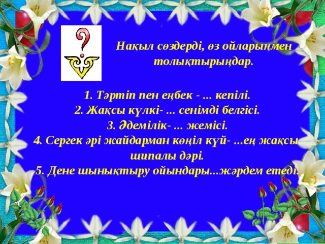 Нақыл сөздерді, өз ойларыңмен толықтырыңдар. Тәртіп пен еңбек - ... кепілі. Жақсы күлкі- ... сенімді белгісі. Әдемілік- ... жемісі. Сергек әрі жайдарман көңіл күй- ...ең жақсы шипалы дәрі. 5. Дене шынықтыру ойындары...жәрдем етеді.  