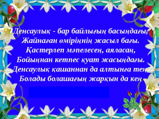 Денсаулық - бар байлығың басыңдағы,  Жайнаған өміріңнің жасыл бағы.  Қастерлеп мәпелесең, аяласаң,  Бойыңнан кетпес қуат жасыңдағы.  Денсаулық қашаннан да алтынға тең,  Болады болашағың жарқын да кең  