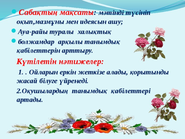 Сабақтың мақсаты : мәтінді түсініп оқып,мазмұны мен идеясын ашу; Ауа-райы туралы халықтық болжамдар арқылы танымдық қабілеттерін арттыру.  Күтілетін нәтижелер:  1. . Ойларын еркін жеткізе алады, қорытынды жасай білуге үйренеді.  2.Оқушылардың танымдық қабілеттері артады. 