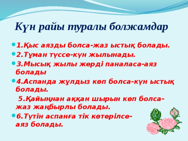 Күн райы туралы болжамдар 1.Қыс аязды болса-жаз ыстық болады. 2.Тұман түссе-күн жылынады. 3.Мысық жылы жерді паналаса-аяз болады 4.Аспанда жұлдыз көп болса-күн ыстық болады.  5.Қайыңнан аққан шырын көп болса-жаз жаңбырлы болады. 6.Түтін аспанға тік көтерілсе-аяз болады. 