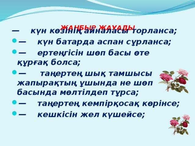   ЖАҢБЫР ЖАУАДЫ   —    күн көзінің айналасы торланса; —    күн батарда аспан сұрланса; —    ертеңгісін шөп басы өте құрғақ болса; —     таңертең шық тамшысы жапырақтың ұшында не шөп басында мөлтілдеп тұрса; —    таңертең кемпірқосақ көрінсе; —    кешкісін жел күшейсе; 