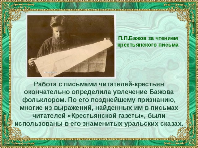 П.П.Бажов за чтением крестьянского письма Работа с письмами читателей-крестьян окончательно определила увлечение Бажова фольклором. По его позднейшему признанию, многие из выражений, найденных им в письмах читателей «Крестьянской газеты», были использованы в его знаменитых уральских сказах. 