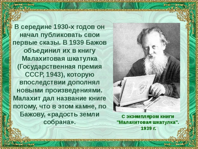 В середине 1930-х годов он начал публиковать свои первые сказы. В 1939 Бажов объединил их в книгу Малахитовая шкатулка (Государственная премия СССР, 1943), которую впоследствии дополнял новыми произведениями. Малахит дал название книге потому, что в этом камне, по Бажову, «радость земли собрана». С экземпляром книги 