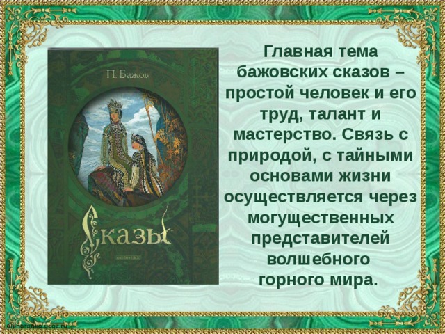 Главная тема бажовских сказов – простой человек и его труд, талант и мастерство. Связь с природой, с тайными основами жизни осуществляется через могущественных представителей волшебного горного мира. 