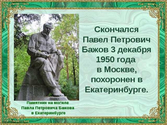 Скончался Павел Петрович Бажов 3 декабря 1950 года в Москве, похоронен в Екатеринбурге. Памятник на могиле Павла Петровича Бажова в Екатеринбурге 