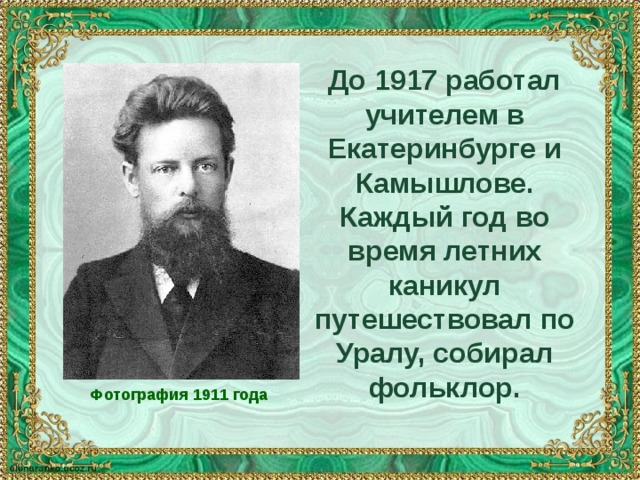 До 1917 работал учителем в Екатеринбурге и Камышлове. Каждый год во время летних каникул путешествовал по Уралу, собирал фольклор. Фотография 1911 года 