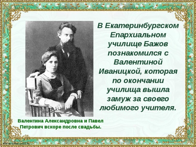 В Екатеринбургском Епархиальном училище Бажов познакомился с Валентиной Иваницкой, которая по окончании училища вышла замуж за своего любимого учителя. Валентина Александровна и Павел Петрович вскоре после свадьбы. 