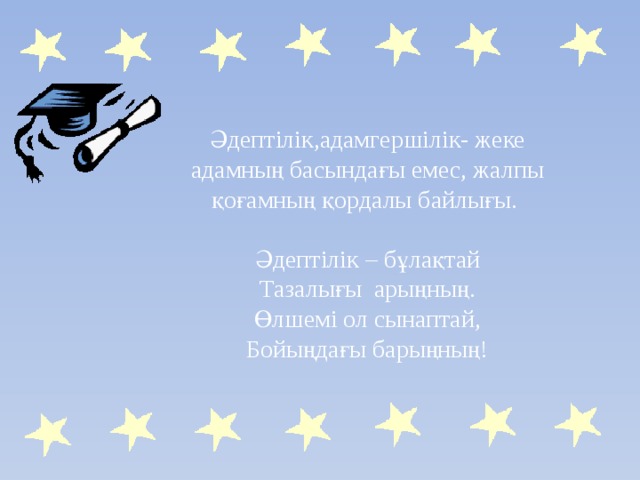 Әдептілік,адамгершілік- жеке адамның басындағы емес, жалпы қоғамның қордалы байлығы. Әдептілік – бұлақтай Тазалығы арыңның. Өлшемі ол сынаптай, Бойыңдағы барыңның! 