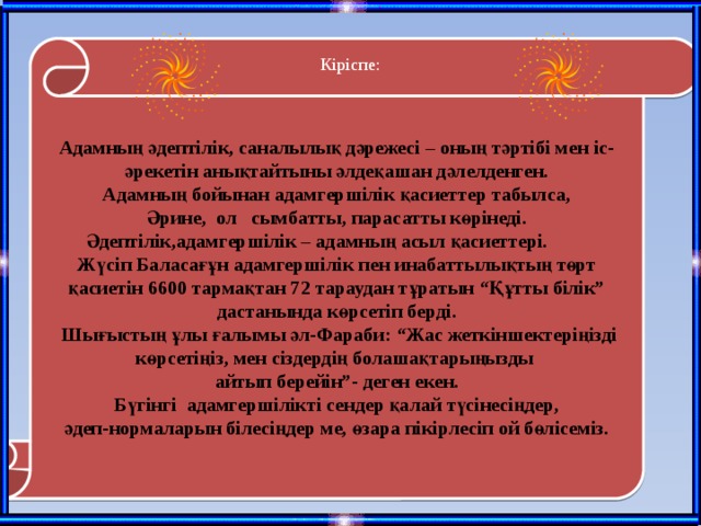Кіріспе:   Адамның әдептілік, саналылық дәрежесі – оның тәртібі мен іс-әрекетін анықтайтыны әлдеқашан дәлелденген.  Адамның бойынан адамгершілік қасиеттер табылса, Әрине, ол сымбатты, парасатты көрінеді.  Әдептілік,адамгершілік – адамның асыл қасиеттері. Жүсіп Баласағұн адамгершілік пен инабаттылықтың төрт қасиетін 6600 тармақтан 72 тараудан тұратын “Құтты білік” дастанында көрсетіп берді.  Шығыстың ұлы ғалымы әл-Фараби: “Жас жеткіншектеріңізді көрсетіңіз, мен сіздердің болашақтарыңызды айтып берейін”- деген екен. Бүгінгі адамгершілікті сендер қалай түсінесіңдер,  әдеп-нормаларын білесіңдер ме, өзара пікірлесіп ой бөлісеміз. 