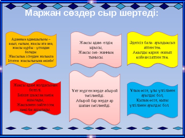 Маржан сөздер сыр шертеді: Әдепсіз бала- ауыздықсыз атпен тең. Адамның адамшылығы – ақыл, ғылым, жақсы ата-ана, жақсы құрбы - ұстаздан болады. Жақсы адам- елдің ырысы, Жақсы сөз- жанның тынысы. Ақылды қария -жазып қойған хатпен тең. Жақсылық істеуден жалықпа Істеген жақсылығына өкінбе! Ұят жүрген жерде абырой төгілмейді. Абырой бар жерде ар шапан сөгілмейді. Жақсы адам жолдасынан белгілі. Биікке шықсаң көзің ашылады, Жақсымен сөйлессең көңілің ашылады. Ұлың өссе, ұлы үлгілімен ауылдас бол, Қызың өссе, қызы үлгілімен ауылдас бол. 