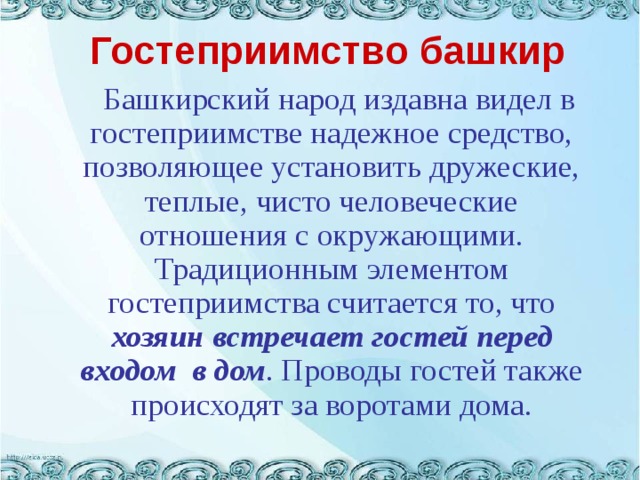 Гостеприимство башкир  Башкирский народ издавна видел в гостеприимстве надежное средство, позволяющее установить дружеские, теплые, чисто человеческие отношения с окружающими. Традиционным элементом гостеприимства считается то, что хозяин встречает гостей перед входом  в дом . Проводы гостей также происходят за воротами дома.   