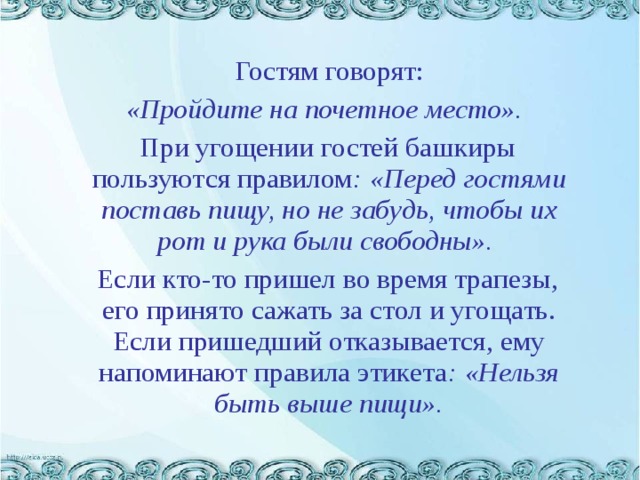     Гостям говорят:  «Пройдите на почетное место».   При угощении гостей башкиры пользуются правилом : «Перед гостями поставь пищу, но не забудь, чтобы их рот и рука были свободны».  Если кто-то пришел во время трапезы, его принято сажать за стол и угощать. Если пришедший отказывается, ему напоминают правила этикета : «Нельзя быть выше пищи».   