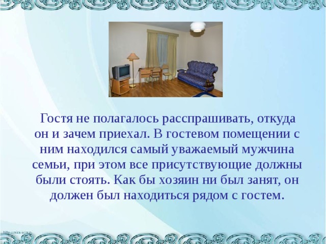  Гостя не полагалось расспрашивать, откуда он и зачем приехал. В гостевом помещении с ним находился самый уважаемый мужчина семьи, при этом все присутствующие должны были стоять. Как бы хозяин ни был занят, он должен был находиться рядом с гостем. 