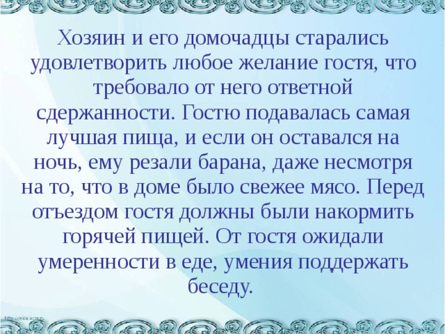  Хозяин и его домочадцы старались удовлетворить любое желание гостя, что требовало от него ответной сдержанности. Гостю подавалась самая лучшая пища, и если он оставался на ночь, ему резали барана, даже несмотря на то, что в доме было свежее мясо. Перед отъездом гостя должны были накормить горячей пищей. От гостя ожидали умеренности в еде, умения поддержать беседу. 