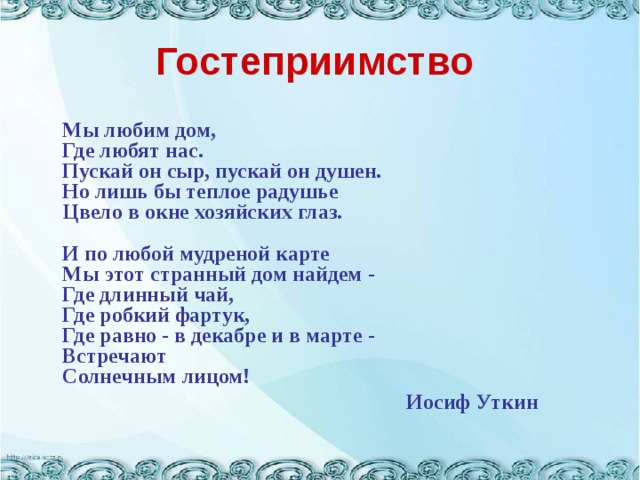 Гостеприимство  Мы любим дом,  Где любят нас.  Пускай он сыр, пускай он душен.  Но лишь бы теплое радушье  Цвело в окне хозяйских глаз.   И по любой мудреной карте  Мы этот странный дом найдем -  Где длинный чай,  Где робкий фартук,  Где равно - в декабре и в марте -  Встречают  Солнечным лицом!  Иосиф Уткин  