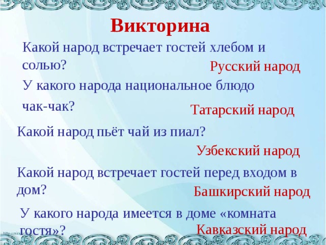 Викторина  Какой народ встречает гостей хлебом и солью?  Русский народ У какого народа национальное блюдо чак-чак? Татарский народ Какой народ пьёт чай из пиал? Узбекский народ Какой народ встречает гостей перед входом в дом? Башкирский народ У какого народа имеется в доме «комната гостя»? Кавказский народ 