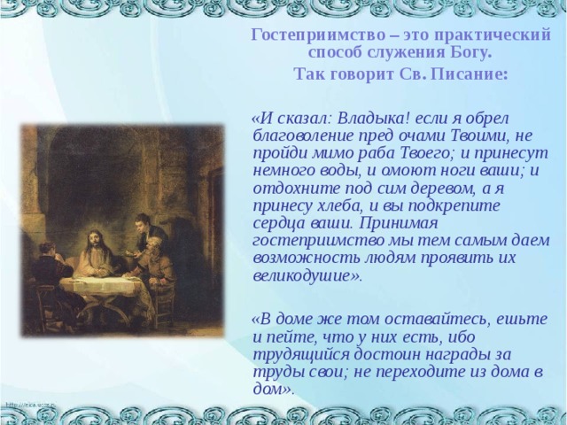   Гостеприимство – это практический способ служения Богу.  Так говорит Св. Писание:  «И сказал: Владыка! если я обрел благоволение пред очами Твоими, не пройди мимо раба Твоего; и принесут немного воды, и омоют ноги ваши; и отдохните под сим деревом, а я принесу хлеба, и вы подкрепите сердца ваши. Принимая гостеприимство мы тем самым даем возможность людям проявить их великодушие».   «В доме же том оставайтесь, ешьте и пейте, что у них есть, ибо трудящийся достоин награды за труды свои; не переходите из дома в дом». 