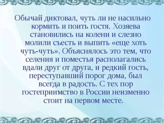 Обычай диктовал, чуть ли не насильно кормить и поить гостя. Хозяева становились на колени и слезно молили съесть и выпить «еще хоть чуть-чуть». Объяснялось это тем, что селения и поместья располагались вдали друг от друга, и редкий гость, переступавший порог дома, был всегда в радость. С тех пор гостеприимство в России неизменно стоит на первом месте.   