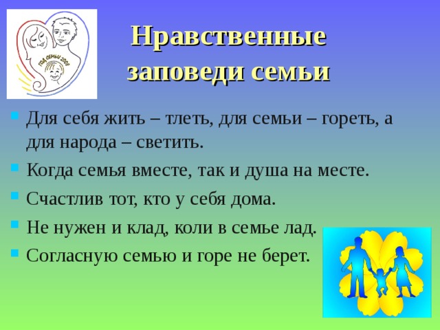  Нравственные  заповеди семьи   Для себя жить – тлеть, для семьи – гореть, а для народа – светить. Когда семья вместе, так и душа на месте. Счастлив тот, кто у себя дома. Не нужен и клад, коли в семье лад. Согласную семью и горе не берет.  
