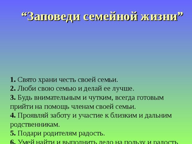 “ Заповеди семейной жизни”  1. Свято храни честь своей семьи.  2. Люби свою семью и делай ее лучше.  3. Будь внимательным и чутким, всегда готовым прийти на помощь членам своей семьи.  4. Проявляй заботу и участие к близким и дальним родственникам.  5. Подари родителям радость.  6. Умей найти и выполнить дело на пользу и радость членам своей семьи.  7. Доброе дело –дороже богатства.  8. Жизнь –это дорога, полная испытаний, будь готов с честью пройти их.  