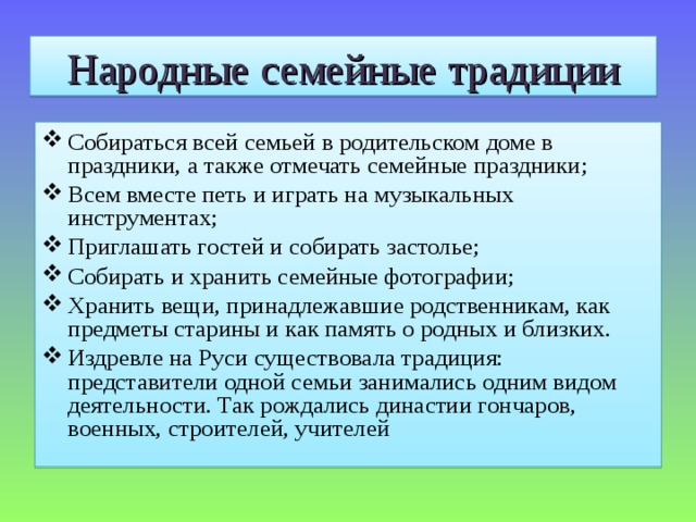 Народные семейные традиции Собираться всей семьей в родительском доме в праздники, а также отмечать семейные праздники; Всем вместе петь и играть на музыкальных инструментах; Приглашать гостей и собирать застолье; Собирать и хранить семейные фотографии; Хранить вещи, принадлежавшие родственникам, как предметы старины и как память о родных и близких. Издревле на Руси существовала традиция: представители одной семьи занимались одним видом деятельности. Так рождались династии гончаров, военных, строителей, учителей  