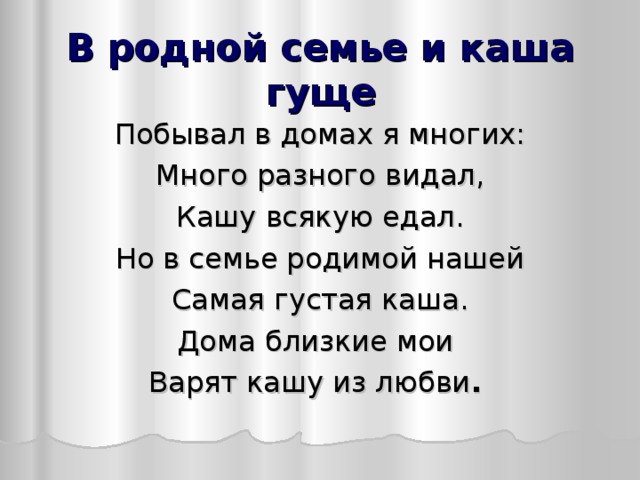 В родной семье и каша гуще Побывал в домах я многих: Много разного видал, Кашу всякую едал. Но в семье родимой нашей Самая густая каша. Дома близкие мои Варят кашу из любви .  