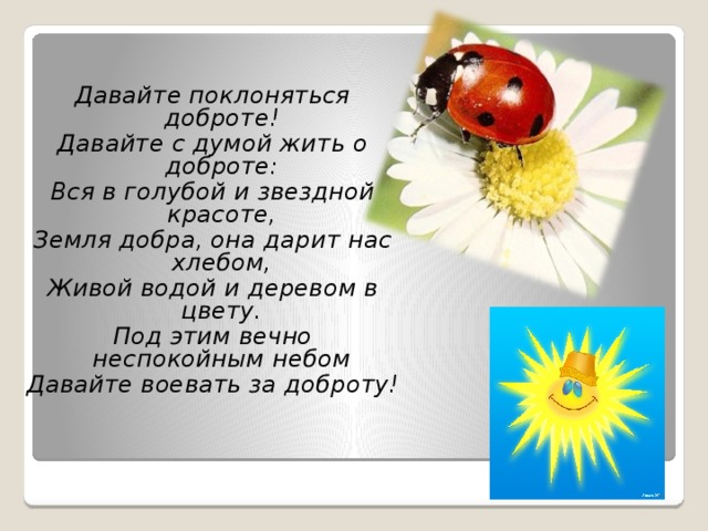 Давайте поклоняться доброте! Давайте с думой жить о доброте: Вся в голубой и звездной красоте, Земля добра, она дарит нас хлебом, Живой водой и деревом в цвету. Под этим вечно неспокойным небом Давайте воевать за доброту! 