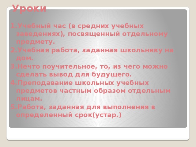  Уроки 1.Учебный час (в средних учебных заведениях), посвященный отдельному предмету. 2.Учебная работа, заданная школьнику на дом. 3.Нечто поучительное, то, из чего можно сделать вывод для будущего. 4.Преподавание школьных учебных предметов частным образом отдельным лицам. 5.Работа, заданная для выполнения в определенный срок(устар.) 