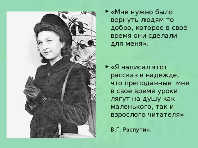 «Мне нужно было вернуть людям то добро, которое в своё время они сделали для меня». «Я написал этот рассказ в надежде, что преподанные мне в свое время уроки лягут на душу как маленького, так и взрослого читателя» В.Г. Распутин .  