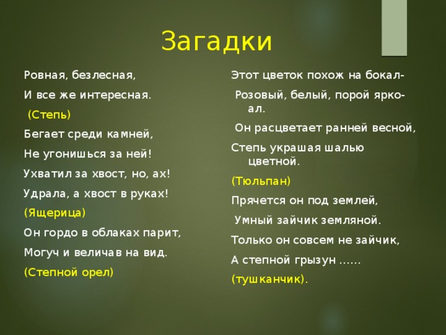  Загадки Этот цветок похож на бокал- Ровная, безлесная, И все же интересная.  Розовый, белый, порой ярко-ал.  (Степь)  Он расцветает ранней весной, Степь украшая шалью цветной. Бегает среди камней, (Тюльпан) Не угонишься за ней! Прячется он под землей, Ухватил за хвост, но, ах!  Умный зайчик земляной. Удрала, а хвост в руках! Только он совсем не зайчик, (Ящерица) А степной грызун …… Он гордо в облаках парит, (тушканчик). Могуч и величав на вид. (Степной орел) 