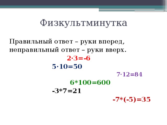 Физкультминутка Правильный ответ – руки вперед, неправильный ответ – руки вверх.  2·3=-6  5·10=50  7·12=84  6*100=600  -3*7=21  -7*(-5)=35