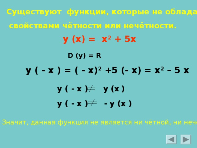 Существуют функции, которые не обладают  свойствами чётности или нечётности. у (х) = х 2 + 5х  D (y) = R у ( - х ) = ( - х) 2 +5 (- х) = х 2 – 5 х  у ( - х )  у (х  ) у ( - х ) - у (х ) Значит, данная функция не является ни чётной, ни нечётной. 