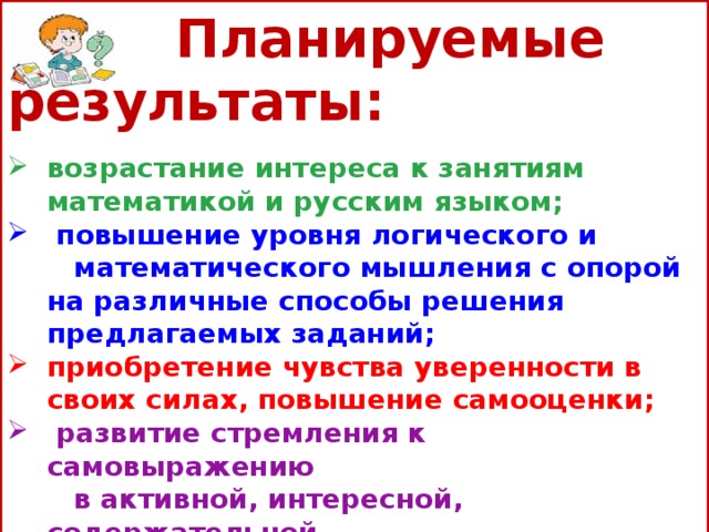  Планируемые результаты:   возрастание интереса к занятиям математикой и русским языком;  повышение уровня логического и  математического мышления с опорой на различные способы решения предлагаемых заданий; приобретение чувства уверенности в своих силах, повышение самооценки;  развитие стремления к самовыражению  в активной, интересной, содержательной  деятельности.  формирование умения работать с компьютером; развитие коммуникативных способностей.   