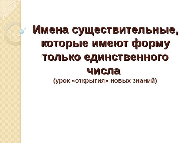 Имена существительные, которые имеют форму только единственного числа   (урок «открытия» новых знаний)