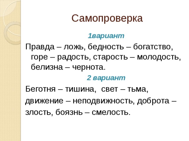 Самопроверка 1вариант Правда – ложь, бедность – богатство, горе – радость, старость – молодость, белизна – чернота. 2 вариант Беготня – тишина, свет – тьма, движение – неподвижность, доброта – злость, боязнь – смелость.