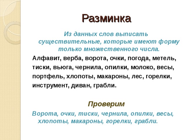 Разминка Из данных слов выписать существительные, которые имеют форму только множественного числа. Алфавит, верба, ворота, очки, погода, метель, тиски, вьюга, чернила, опилки, молоко, весы, портфель, хлопоты, макароны, лес, горелки, инструмент, диван, грабли.  Проверим Ворота, очки, тиски, чернила, опилки, весы, хлопоты, макароны, горелки, грабли.