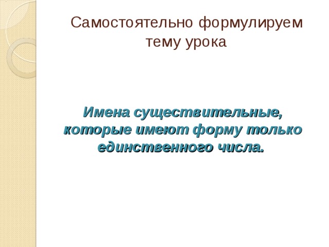 Самостоятельно формулируем тему урока Имена существительные, которые имеют форму только единственного числа.