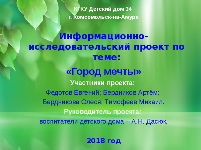 КГКУ Детский дом 34 г. Комсомольск-на-Амуре  Информационно-исследовательский проект по теме: «Город мечты» Участники проекта: Федотов Евгений; Бердников Артём; Бердникова Олеся; Тимофеев Михаил. Руководитель проекта: воспитатели детского дома – А.Н. Дасюк,  2018 год     