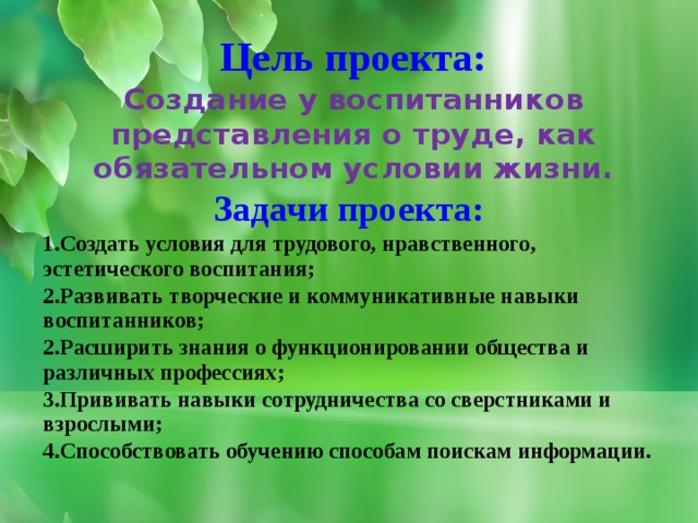 Цель проекта: Создание у воспитанников представления о труде, как обязательном условии жизни. Задачи проекта: 1.Создать условия для трудового, нравственного, эстетического воспитания; 2.Развивать творческие и коммуникативные навыки воспитанников; 2.Расширить знания о функционировании общества и различных профессиях; 3.Прививать навыки сотрудничества со сверстниками и взрослыми; 4.Способствовать обучению способам поискам информации.  