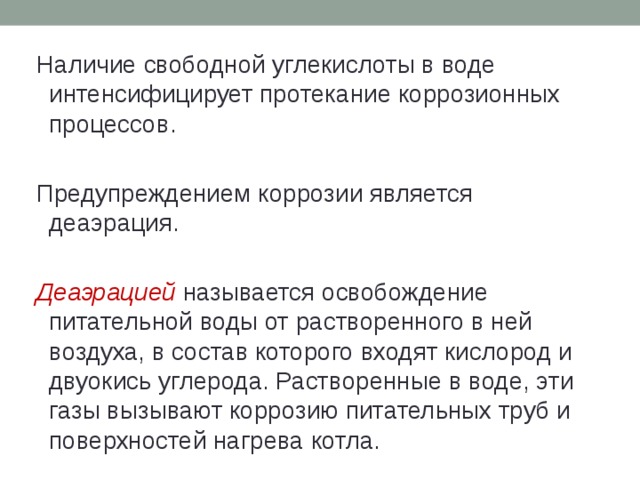 Наличие свободной углекислоты в воде интенсифицирует протекание коррозионных процессов. Предупреждением коррозии является деаэрация. Деаэрацией называется освобождение питательной воды от растворенного в ней воздуха, в состав которого входят кислород и двуокись углерода. Растворенные в воде, эти газы вызывают коррозию питательных труб и поверхностей нагрева котла. 
