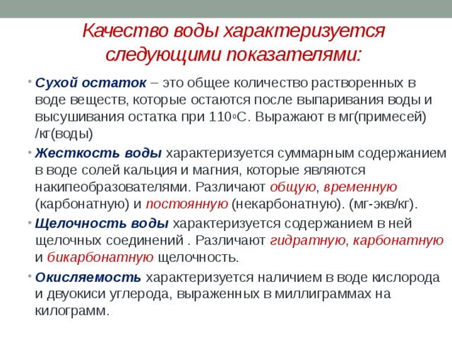 Качество воды характеризуется следующими показателями: Сухой остаток  – это общее количество растворенных в воде веществ, которые остаются после выпаривания воды и высушивания остатка при 110 о С. Выражают в мг(примесей) /кг(воды) Жесткость воды  характеризуется суммарным содержанием в воде солей кальция и магния, которые являются накипеобразователями. Различают общую , временную (карбонатную) и постоянную (некарбонатную). (мг-экв/кг). Щелочность воды характеризуется содержанием в ней щелочных соединений . Различают гидратную , карбонатную и бикарбонатную щелочность. Окисляемость характеризуется наличием в воде кислорода и двуокиси углерода, выраженных в миллиграммах на килограмм . 