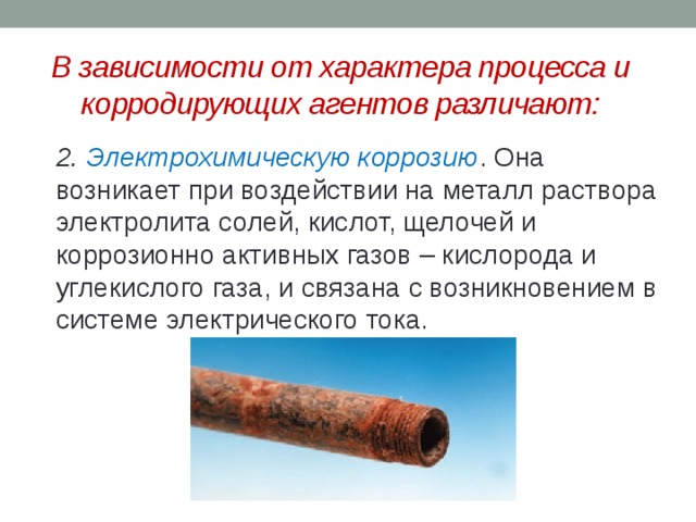 В зависимости от характера процесса и корродирующих агентов различают:  2. Электрохимическую коррозию . Она возникает при воздействии на металл раствора электролита солей, кислот, щелочей и коррозионно активных газов – кислорода и углекислого газа, и связана с возникновением в системе электрического тока.  