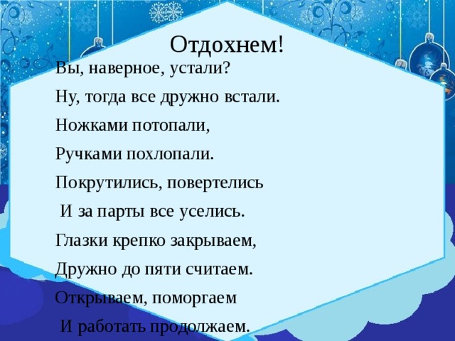 Отдохнем! Вы, наверное, устали? Ну, тогда все дружно встали. Ножками потопали, Ручками похлопали. Покрутились, повертелись  И за парты все уселись. Глазки крепко закрываем, Дружно до пяти считаем. Открываем, поморгаем  И работать продолжаем. 