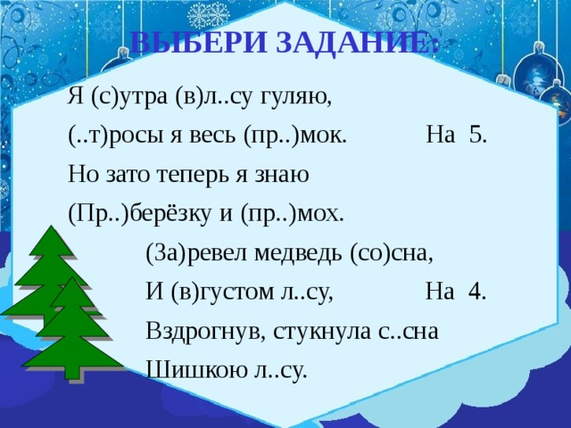 ВЫБЕРИ ЗАДАНИЕ:  Я (с)утра (в)л..су гуляю,  (..т)росы я весь (пр..)мок. На 5.  Но зато теперь я знаю  (Пр..)берёзку и (пр..)мох.  (За)ревел медведь (со)сна,  И (в)густом л..су, На 4.  Вздрогнув, стукнула с..сна  Шишкою л..су. 