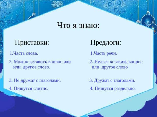 Что я знаю:  Приставки: Предлоги:  1.Часть слова. 1.Часть речи.  2. Можно вставить вопрос или 2. Нельзя вставить вопрос или другое слово. или другое слово  3. Не дружат с глаголами. 3. Дружат с глаголами.  4. Пишутся слитно. 4. Пишутся раздельно. 