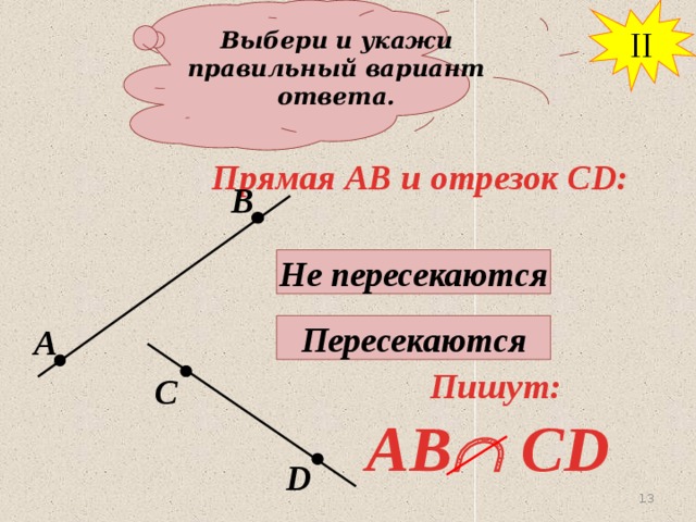 II Выбери и укажи правильный вариант ответа. Прямая АВ и отрезок СD: В Не пересекаются Пересекаются А Пишут: С AB  CD D 13 13 